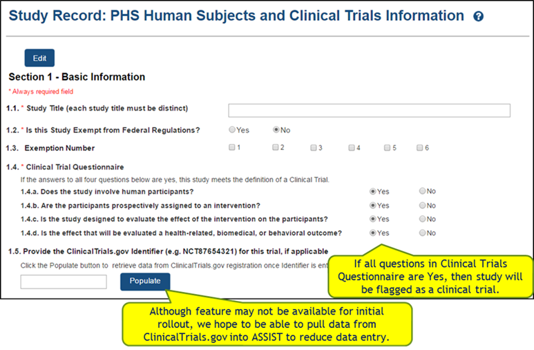Section 1 - Basic Information 1.1 Study Title 1.2 Is this Study Exempt from Federal Regulations? Yes or No 1.3 Exemption Number (check boxes 1 through 6) 1.4 Clinical Trial Questionnaire – If all questions in the Clinical Trials Questionnaire are Yes, then study will be flagged as a clinical trial. 1.4.a Does the study involve human participants? 1.4.b Are the participants prospectively assigned to an intervention? 1.4.c Is the study designed to evaluated the effect of the intervention on the participants? 1.4.c Is the effect that will be evaluated a health-related, biomedical, or behavioral outcome? 1.5 Provide the ClinicalTrials.gov Identifier (e.g., NCT87654321) for this trial, if applicable.  