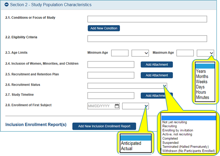 Section 2 – Study Population Characteristics 2.1 Conditions or Focus of Can enter up to 20 conditions at 255 chars. each. 2.2 Eligibility Criteria – Text entry of inclusion / exclusion criteria up to 15,000 characters.  2.3 Age field plus Dropdown: Years, Months, Weeks, Days, Hours, minutes 2.4 Inclusion of Women, Minorities, and Children – Attachment 2.5 Recruitment and Retention Plan – Attachment 2.6 Recruitment Status - Dropdown: Not yet recruiting; Recruiting; Enrolling by invitation; Active, not recruiting; Completed; Suspended; Terminated (Halted Prematurely); and Withdrawn (No Participants Enrolled) 2.7 Study Timeline – Attachment  2.8 Enrollment of First Subject – date field with associated Dropdown: Anticipated, Actual Ability to add Inclusion Enrollment Report(s) 