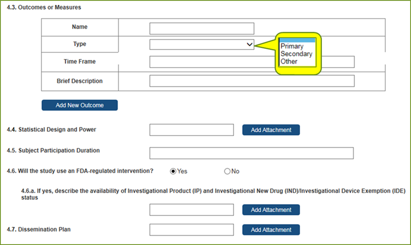 Section 4 – Protocol Synopsis (cont.) 4.3 Outcomes or Measurements – Name; Type – Dropdown: Primary, Secondary, Other;  Time Frame; Brief Description  4.4 Statistical Design and Power – Attachment 4.5 Subject Participation 4.6 Will the study use an FDA-regulated intervention? Yes or No. 4.6.a If yes, describe the availability of Investigational Product (IP) and Investigational New Drug (IND)/Investigational Device Exemption (IDE) – Attachment with description required if answer to FDA-regulated intervention is Yes. 4.7 Dissemination Plan – Attachment 